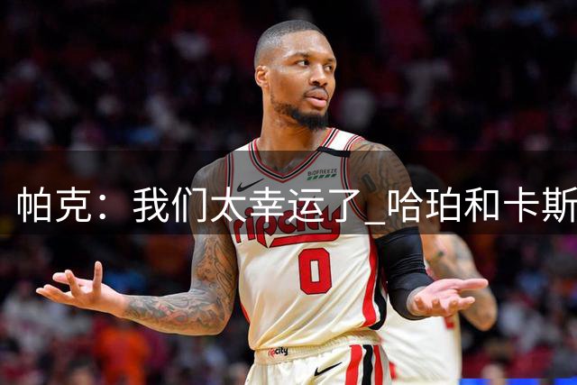 帕克：我们太幸运了 哈珀和卡斯尔都是真正有实力的球员